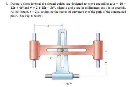 6. During a short interval the slotted guides are designed to move according to x = 16-
12t + 4t² and y = 2 + 15t-3t², where x and y are in millimeters and t is in seconds.
At the instant, 1 = 2 s, determine the radius of curvature p of the path of the constrained
pin P. (See Fig. 6 below)
P
Fig. 6
y