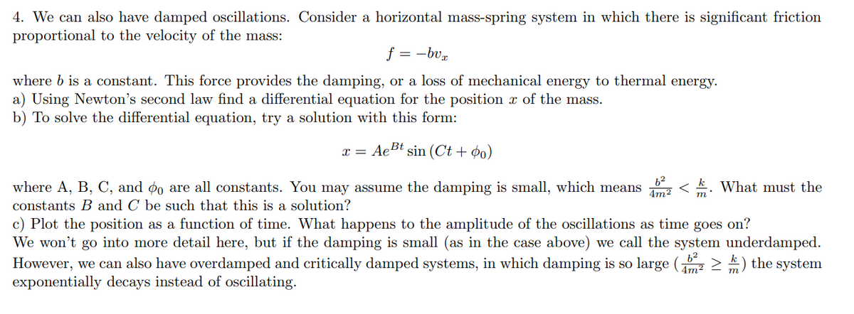 4. We can also have damped oscillations. Consider a horizontal mass-spring system in which there is significant friction
proportional to the velocity of the mass:
f = -bvx
where b is a constant. This force provides the damping, or a loss of mechanical energy to thermal energy.
a) Using Newton's second law find a differential equation for the position of the mass.
b) To solve the differential equation, try a solution with this form:
x = Ae Bt sin (Ct + o)
b²
k
4m² m 2°
where A, B, C, and do are all constants. You may assume the damping is small, which means < What must the
constants B and C be such that this is a solution?
c) Plot the position as a function of time. What happens to the amplitude of the oscillations as time goes on?
We won't go into more detail here, but if the damping is small (as in the case above) we call the system underdamped.
However, we can also have overdamped and critically damped systems, in which damping is so large (≥) the system
exponentially decays instead of oscillating.
6²
4m²