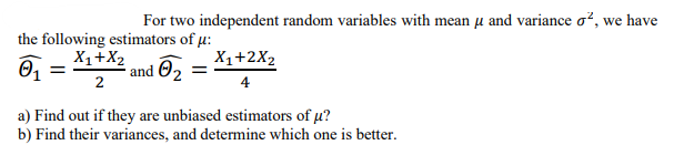 For two independent random variables with mean µ and variance o², we have
the following estimators of μ:
X1+X₂
0₁ = and 0₂
2
X₁+2X₂
4
a) Find out if they are unbiased estimators of μ?
b) Find their variances, and determine which one is better.