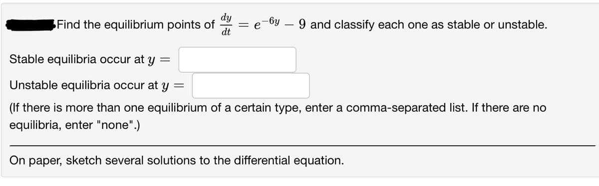 Find the equilibrium points of
= e -6y — 9 and classify each one as stable or unstable.
dt
Stable equilibria occur at y
=
Unstable equilibria occur at y =
(If there is more than one equilibrium of a certain type, enter a comma-separated list. If there are no
equilibria, enter "none".)
On paper, sketch several solutions to the differential equation.