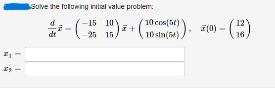 ### Initial Value Problem

#### Solve the following initial value problem:

\[
\frac{d}{dt} \vec{x} = 
\begin{pmatrix}
-15 & 10 \\
-25 & 15 
\end{pmatrix}
\vec{x} + 
\begin{pmatrix}
10 \cos(5t) \\
10 \sin(5t) 
\end{pmatrix},
\quad \vec{x}(0) = 
\begin{pmatrix}
12 \\
16 
\end{pmatrix}
\]

\[
x_1 = \quad \text{[input box]}
\]

\[
x_2 = \quad \text{[input box]}
\]

This problem involves solving a system of first-order differential equations with given initial conditions. The matrix represents the coefficients affecting \(\vec{x}\), and the vector on the right side of the equation represents the non-homogeneous part of the system involving trigonometric functions.

#### Explanation:
- \(\frac{d}{dt} \vec{x}\): Represents the derivative of the vector \(\vec{x}\) with respect to time \(t\).
- \(
\begin{pmatrix}
-15 & 10 \\
-25 & 15 
\end{pmatrix}
\): Coefficient matrix influencing the vector \(\vec{x}\).
- \(
\begin{pmatrix}
10 \cos(5t) \\
10 \sin(5t) 
\end{pmatrix}
\): Inhomogeneous term that adds a time-dependent component to the system.
- \(\vec{x}(0) = 
\begin{pmatrix}
12 \\
16 
\end{pmatrix}\): Initial condition specifying the state of the system at \(t = 0\).

#### Goal:
To find \(x_1(t)\) and \(x_2(t)\) that satisfy the given differential equations and initial conditions. These solutions will determine the behavior of the system over time. The solution may involve techniques such as eigenvalue/eigenvector analysis, matrix exponentials, or variation of parameters for systems of differential equations.

Solve for \(x_1(t)\) and \(x_2(t)\) and input your results in the provided boxes.