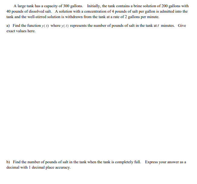 A large tank has a capacity of 300 gallons. Initially, the tank contains a brine solution of 200 gallons with
40 pounds of dissolved salt. A solution with a concentration of 4 pounds of salt per gallon is admitted into the
tank and the well-stirred solution is withdrawn from the tank at a rate of 2 gallons per minute.
a) Find the function (1) where y(1) represents the number of pounds of salt in the tank at f minutes. Give
exact values here.
b) Find the number of pounds of salt in the tank when the tank is completely full. Express your answer as a
decimal with 1 decimal place accuracy.