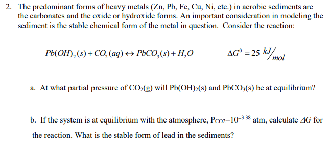 2. The predominant forms of heavy metals (Zn, Pb, Fe, Cu, Ni, etc.) in aerobic sediments are
the carbonates and the oxide or hydroxide forms. An important consideration in modeling the
sediment is the stable chemical form of the metal in question. Consider the reaction:
AG = 25 kJ/mol
Pb(OH)₂ (s) + CO₂(aq) → PbCO₂ (s) + H₂O
a. At what partial pressure of CO₂(g) will Pb(OH)2(s) and PbCO3(s) be at equilibrium?
b. If the system is at equilibrium with the atmosphere, Pc02-10-3.38 atm, calculate 4G for
the reaction. What is the stable form of lead in the sediments?