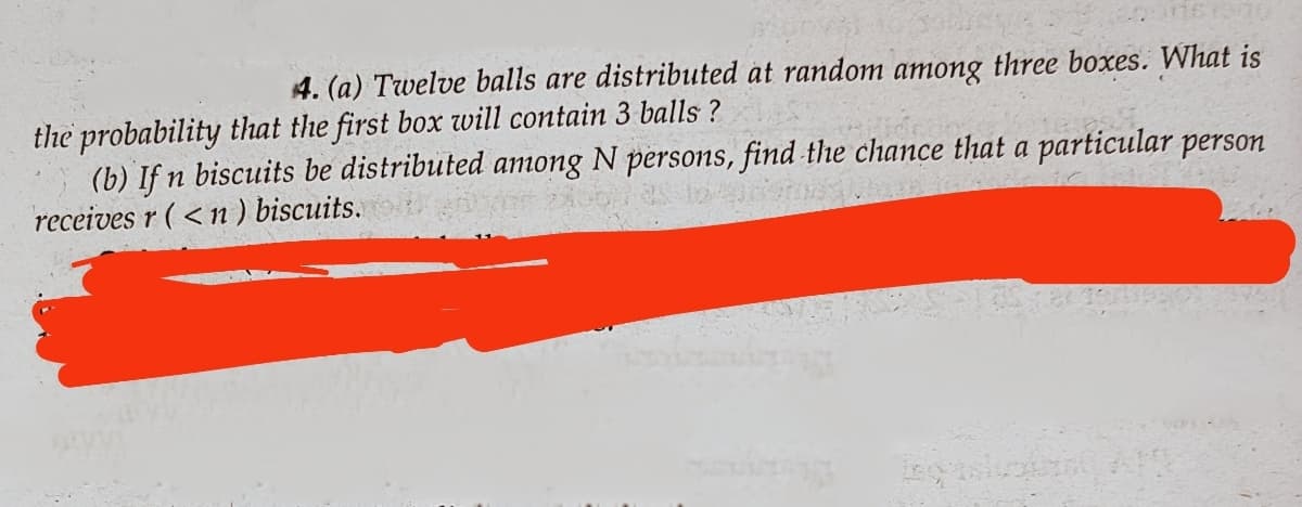 4. (a) Twelve balls are distributed at random among three boxes. What is
the probability that the first box will contain 3 balls?
(b) If n biscuits be distributed among N persons, find the chance that a particular person
receives r (<n) biscuits.