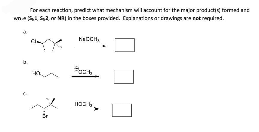 For each reaction, predict what mechanism will account for the major product(s) formed and
write (SN1, SN2, or NR) in the boxes provided. Explanations or drawings are not required.
a.
b.
C.
CI
HO.
Br
NaOCH 3
оснэ
HOCH 3