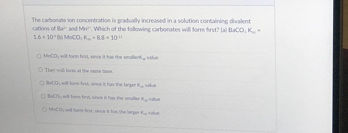 The carbonate ion concentration is gradually increased in a solution containing divalent
cations of Ba2 and Mn2. Which of the following carbonates will form first? (a) BaCO, K
1.6 × 10° (b) MNCO3 Ksp = 8.8 x 10-11
%3D
MNCO3 will form first, since it has the smallerK, value
O They will form at the same time.
BaCOg will form first, since it has the larger Kp value
O BaCO will form first, since it has the smaller Kep value
O MNCO3 will form first, since it has the larger Ksp value
