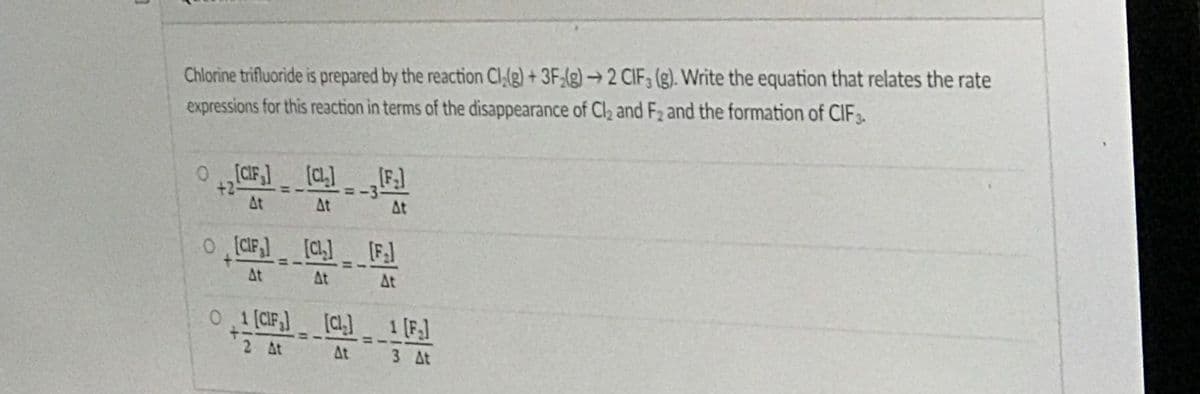 Chlorine trifluoride is prepared by the reaction Cl,(g) + 3F;(g) → 2 CIF, (g). Write the equation that relates the rate
expressions for this reaction in terms of the disappearance of Cl2 and F2 and the formation of CIF3
0CIF,] [C]IF]
+2
At
3D-3
At
At
o CIF) [C [F]
At
At
At
0 .1 (CIF] [C]
1 [F.]
2 At
At
3 At
