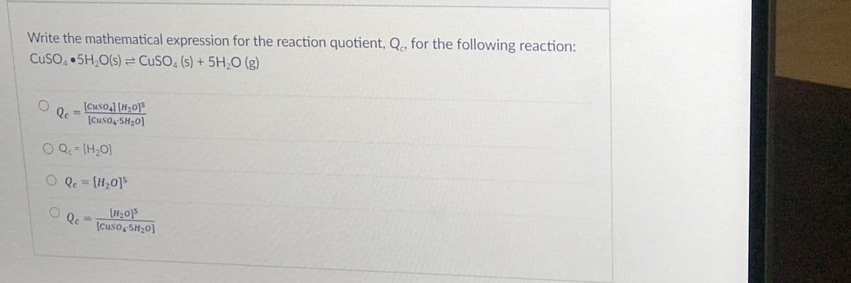 Write the mathematical expression for the reaction quotient, Q, for the following reaction:
CUSO 5H,O(s)= CUSO, (s) + 5H,O (g)
[Cuso,] [H20]5
Qc
[Cuso4 5H20]
%3D
O Q= [H2O]
%3D
O Q. = [H20]5
%3D
[H20]5
(cuso 5H20]
Qc
%3D
