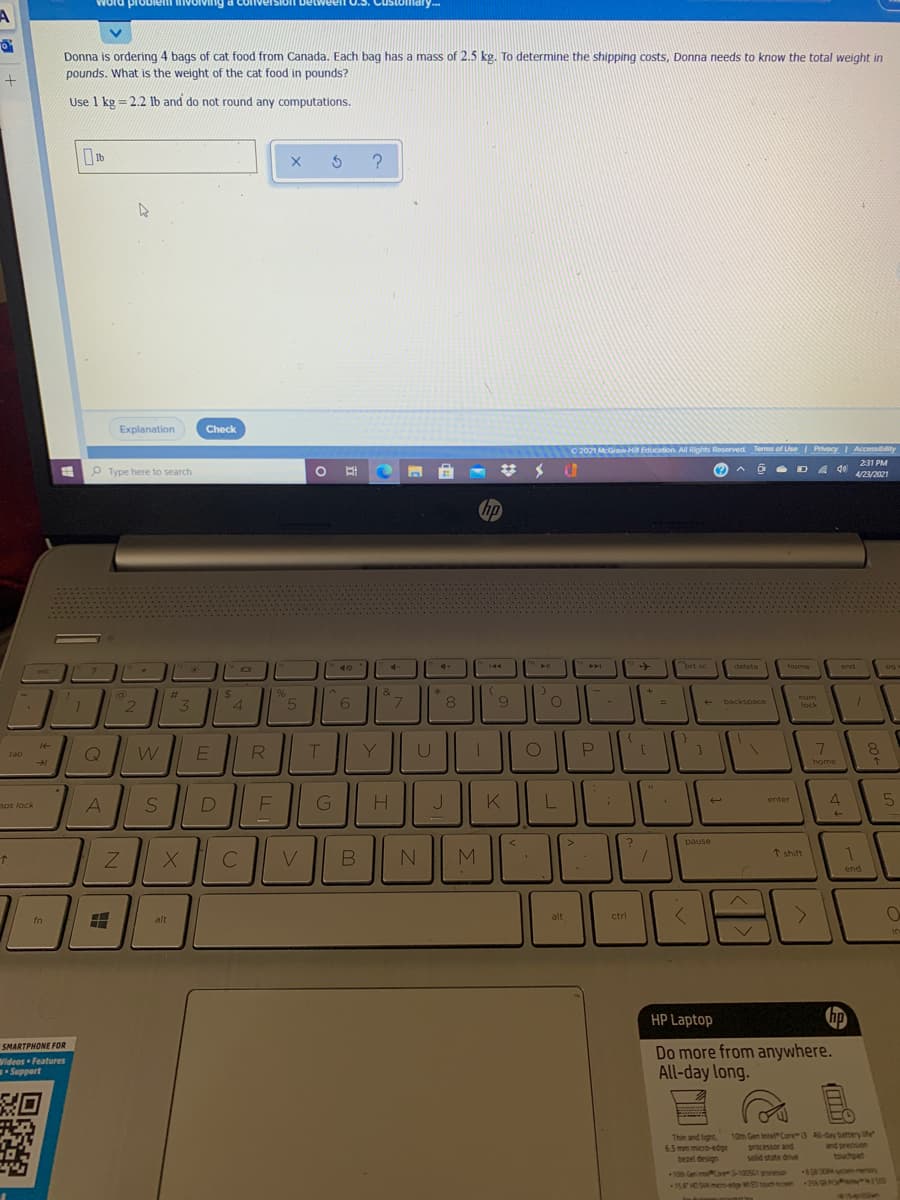 Word li nvolving a com
proble
Detweeln O.3. Customadry..
y---
Donna is ordering 4 bags of cat food from Canada. Each bag has a mass of 2.5 kg. To determine the shipping costs, Donna needs to know the total weight in
pounds. What is the weight of the cat food in pounds?
Use 1 kg = 2.2 lb and do not round any computations.
Explanation
Check
O 2021 McGraw Hi Education All Rights Reserved. Tems of Use Privacy Accessibility
231 PM
P Type here to search
4/23/2021
hp
-40
4+
ort sc
end
144
delete
home
pg
7.
esc
%23
2$
&
num
5
6
backspace
3
4
lock
R
P
7.
8.
tab
home
DI
H
K
4
enter
aps lock
A
pause
M
* shift
end
fn
alt
alt
ctrl
in
HP Laptop
SMARTPHONE FOR
Wideos Features
Suppert
Do more from anywhere.
All-day long.
Thin and light
6.5 mm micro-edge
bezel design
10th Gen Intel Core3 A-ay battery ite
processor and
solid state drive
and precision
touchpad
10 Gen or3-10051 snese
15HO SAesete W ud A GA PO W
