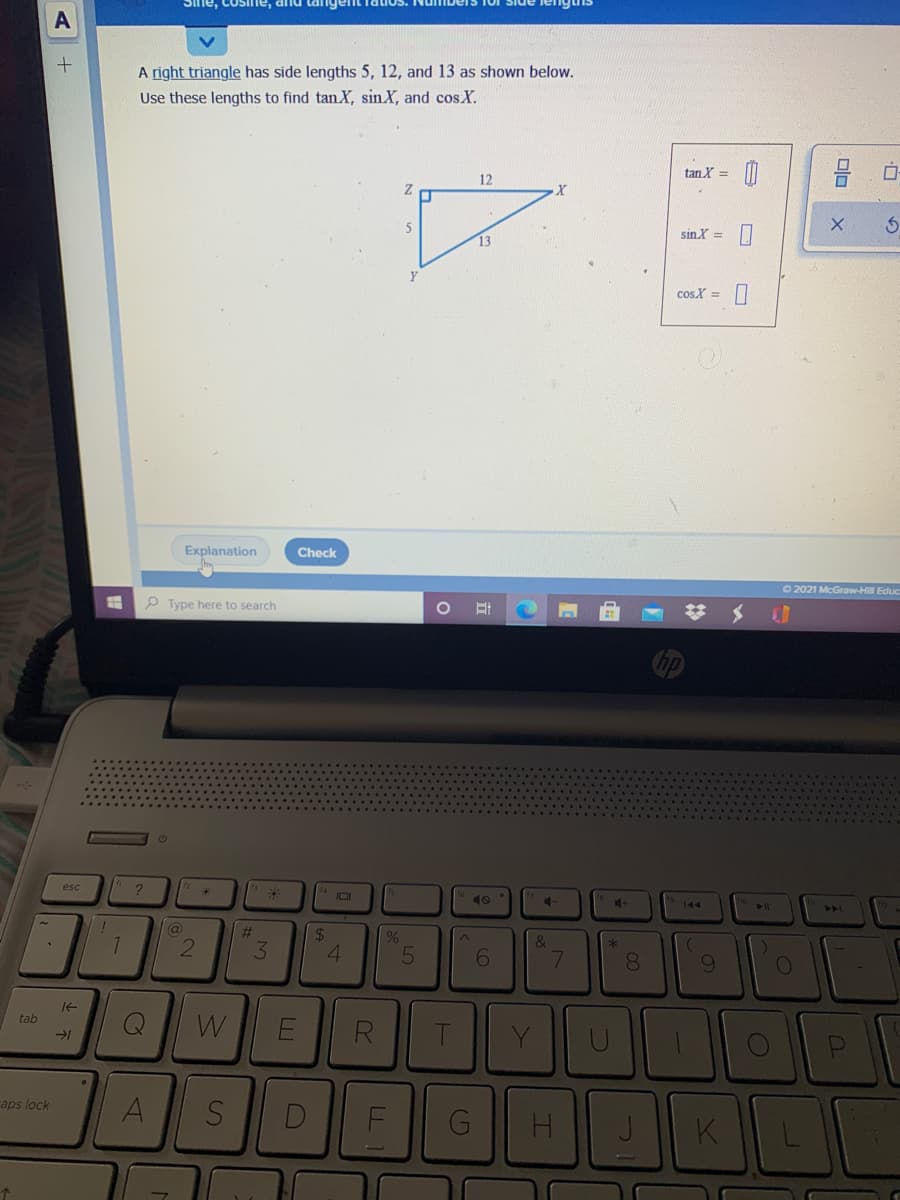 A
A right triangle has side lengths 5, 12, and 13 as shown below.
Use these lengths to find tan X, sinX, and cos X.
tan X =
12
5
sin X =
cos X =
Explanation
Check
O 2021 McGraw-Hill Educ
P Type here to search
esc
IOI
41
144
11
%23
24
4.
&
3.
6.
7.
081
It
tab
W
Y
aps lock
A
S
D
G
H.
K
