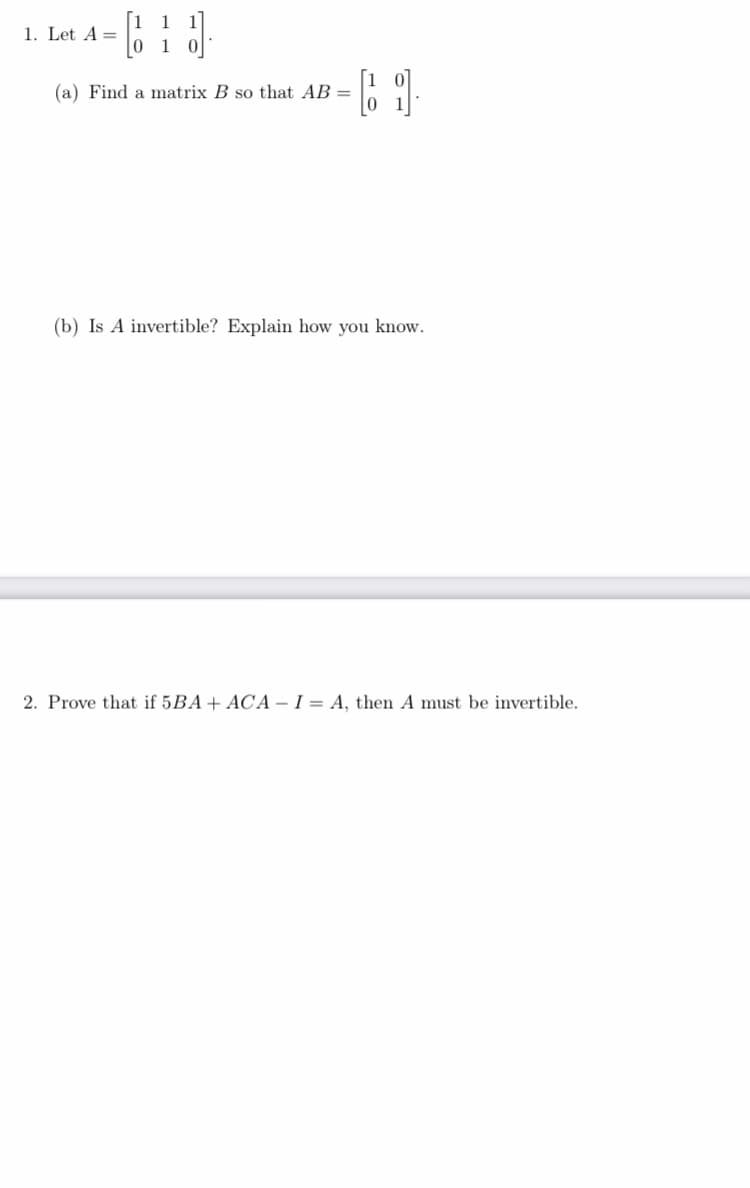 1
1. Let A =
1
[1
(a) Find a matrix B so that AB =
(b) Is A invertible? Explain how you know.
2. Prove that if 5BA+ ACA – I = A, then A must be invertible.
