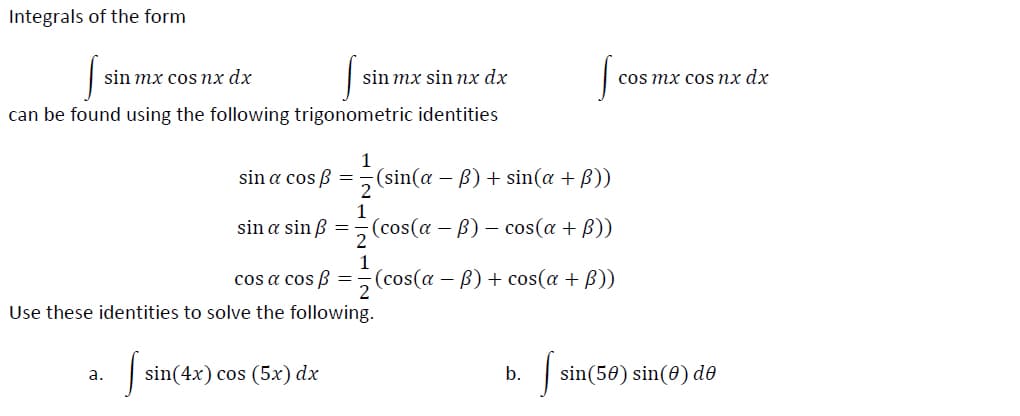 Integrals of the form
sin mx cos nx dx
sin mx sin nx dx
cos mx cos nx dx
can be found using the following trigonometric identities
sin a cos B =
(sin(a – B) + sin(a + B))
1
sin a sin B
(cos(a — В) — cos(a + B))
2
1
cos a cos ß =¬(cos(a – B)+ cos(a + B))
Use these identities to solve the following.
а.
sin(4x) сos (5х) dx
b.
sin(50) sin(0) de
