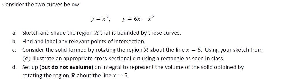 Consider the two curves below.
y = x2,
y = 6x – x²
a. Sketch and shade the region R that is bounded by these curves.
b. Find and label any relevant points of intersection.
С.
Consider the solid formed by rotating the region R about the line x = 5. Using your sketch from
(a) illustrate an appropriate cross-sectional cut using a rectangle as seen in class.
d. Set up (but do not evaluate) an integral to represent the volume of the solid obtained by
rotating the region R about the line x = 5.
