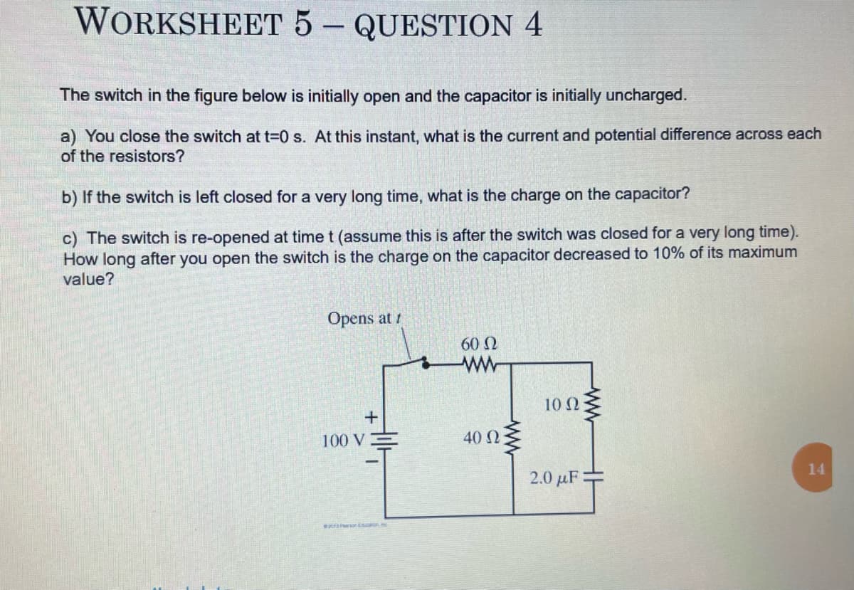 WORKSHEET 5 - QUESTION 4
The switch in the figure below is initially open and the capacitor is initially uncharged.
a) You close the switch at t=0 s. At this instant, what is the current and potential difference across each
of the resistors?
b) If the switch is left closed for a very long time, what is the charge on the capacitor?
c) The switch is re-opened at time t (assume this is after the switch was closed for a very long time).
How long after you open the switch is the charge on the capacitor decreased to 10% of its maximum
value?
Opens at t
+
100 V
con SMC
60 Ω
ww
40 Ω
www
10 Q2
2.0 μF =
14