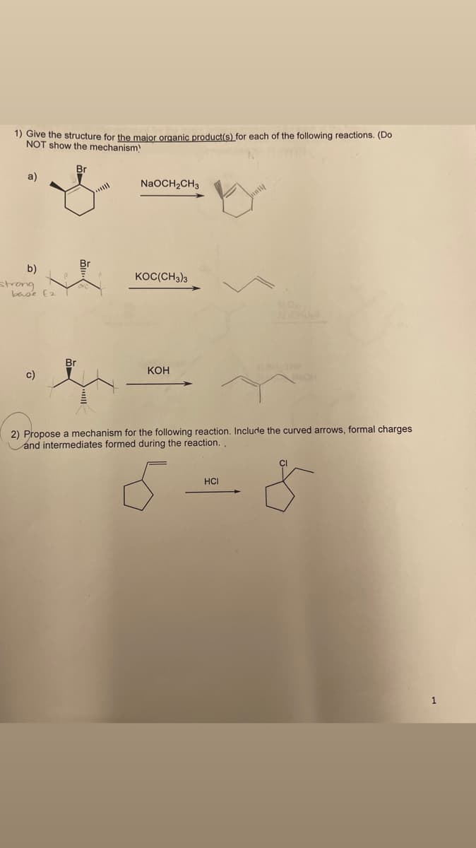 1) Give the structure for the maior organic product(s) for each of the following reactions. (Do
NOT show the mechanism
Br
a)
NaOCH2CH3
b)
strong
base E2
KOC(CH3)3
Br
Кон
c)
2) Propose a mechanism for the following reaction. Include the curved arrows, formal charges
and intermediates formed during the reaction.
HCI
1
