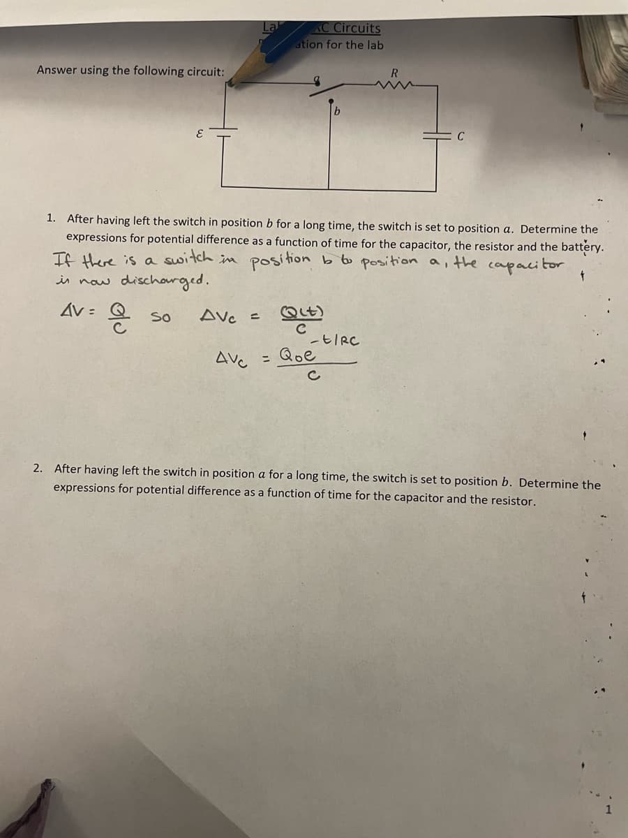 Answer using the following circuit:
so
1. After having left the switch in position b for a long time, the switch is set to position a. Determine the
expressions for potential difference as a function of time for the capacitor, the resistor and the battery.
If there is a switch in position b to position a, the capacitor
is now discharged.
Av= a
AVC =
La
AVC
AC Circuits
ation for the lab
=
Q(t)
с
-t/RC
2. After having left the switch in position a for a long time, the switch is set to position b. Determine the
expressions for potential difference as a function of time for the capacitor and the resistor.