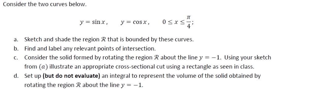 Consider the two curves below.
y = sin x,
y = cos x,
а.
Sketch and shade the region R that is bounded by these curves.
b. Find and label any relevant points of intersection.
с.
Consider the solid formed by rotating the region R about the line y = -1. Using your sketch
from (a) illustrate an appropriate cross-sectional cut using a rectangle as seen in class.
d. Set up (but do not evaluate) an integral to represent the volume of the solid obtained by
rotating the region R about the line y = -1.
