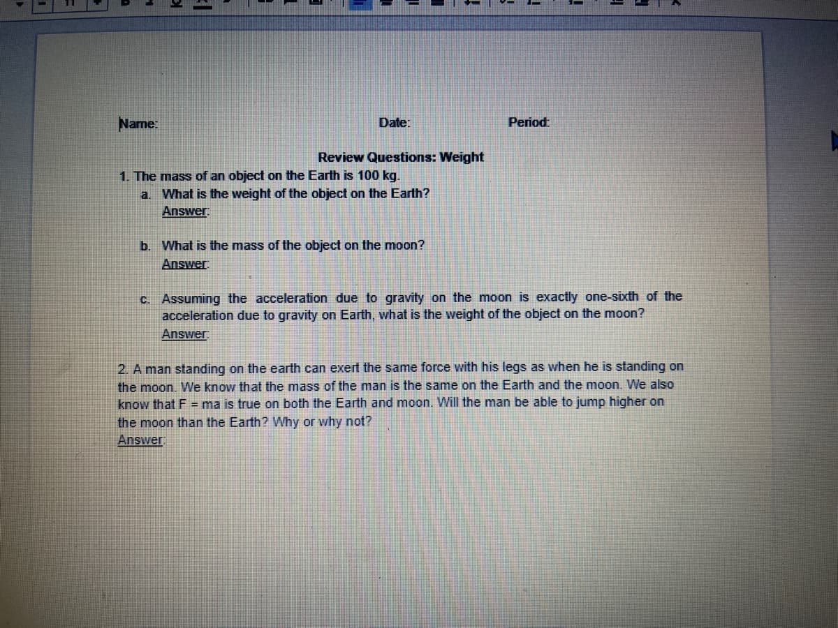 Name:
Date:
Period:
Review Questions: Weight
1. The mass of an object on the Earth is 100 kg.
a. What is the weight of the object on the Earth?
Answer
b. What is the mass of the object on the moon?
Answer
C. Assuming the acceleration due to gravity on the moon is exactly one-sixth of the
acceleration due to gravity on Earth, what is the weight of the object on the moon?
Answer
2. A man standing on the earth can exert the same force with his legs as when he is standing on
the moon. We know that the mass of the man is the same on the Earth and the moon. We also
know that F = ma is true on both the Earth and moon. Will the man be able to jump higher on
the moon than the Earth? Why or why not?
Answer:
