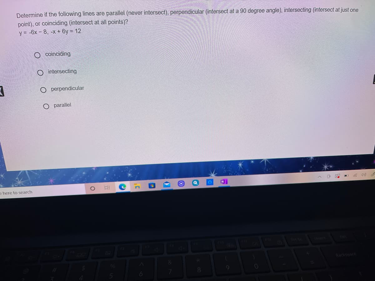 Determine if the following lines are parallel (never intersect), perpendicular (intersect at a 90 degree angle), intersecting (intersect at just one
point), or coinciding (intersect at all points)?
y = -6x - 8, -x + 6y = 12
O coinciding
O intersecting
O perpendicular
O parallel
Ch
e here to search
F6
Aacksoare
8.
9.
4.
