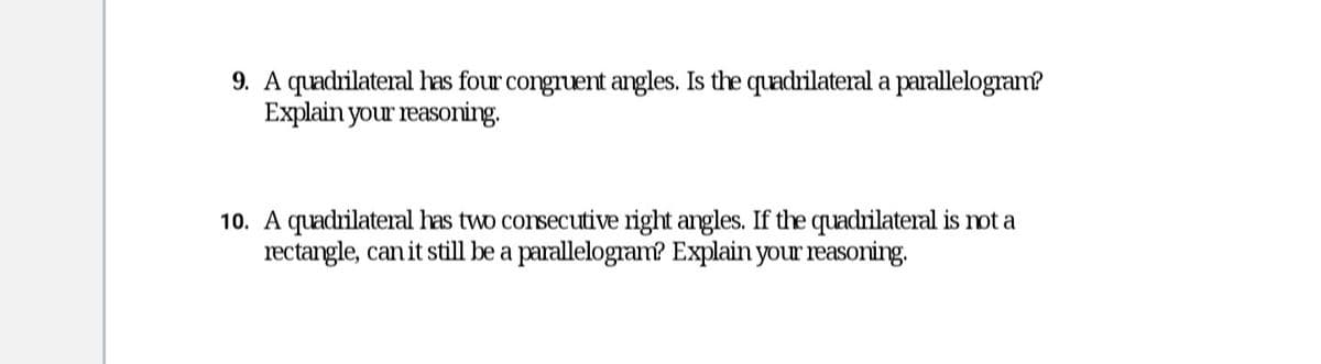 9. A quadrilateral has four congruent angles. Is the quadrilateral a parallelogram?
Explain your reasoning.
10. A quadrilateral has two consecutive right angles. If the quadrilateral is not a
rectangle, can it still be a parallelogram? Explain your reasoning.