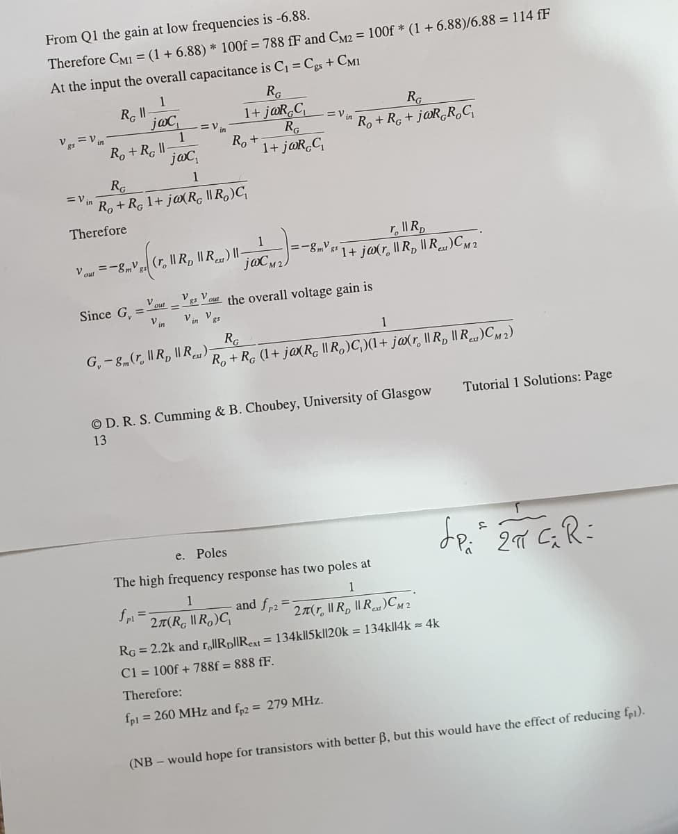 From Q1 the gain at low frequencies is -6.88.
Therefore CM1 = (1 + 6.88) * 100f = 788 fF and Cy2 = 100f * (1 + 6.88)/6.88 = 114 fF
At the input the overall capacitance is C¡ = Cgs + CM1
1
RG
RG
jaC,
1
R. + R ||
joc,
1+ j@R,C
RG
Ro +
1+ j@R,C,
=V in
Ves = V in
Ro + Rg + j@R,R,C,
RG
1
=V in
Ro + R, 1+ j@(R, || R,)C,
Therefore
1
r, IIR,
V out =-8mV gs (r, I| R, I| R,) |I-
joCM2.
=-8m' s 1+ j@(r, I| R, || R)CM 2
g5
V out
Since G,
Vg Vout the overall voltage gain is
%3D
V in
V in Vgs
1
RG
G,- 8m(r, I| R, || R)
Ro + R. (1+ j@(R, || R,)C)(1+ j@(r, I| R, ||R)CM 2)
Tutorial 1 Solutions: Page
O D. R. S. Cumming & B. Choubey, University of Glasgow
13
e. Poles
The high frequency response has two poles at
1
fpi =
2T(R, || R.)C
and fr2
27(r, I| R, I|R,)CM 2
RG = 2.2k and r„|Rpl|Rext = 134k||5k||20k = 134k||4k = 4k
C1 = 100f + 788f = 888 fF.
Therefore:
fpl = 260 MHz and fp2 = 279 MHz.
(NB – would hope for transistors with better B, but this would have the effect of reducing fp1).
