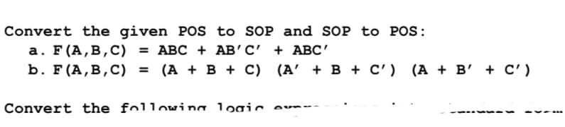 Convert the given POS to SOP and SOP to POS:
а. F(A,В,С) %3D АВС + АВ' С + АBс"
(А + В + С) (A' + В + с') (А + в' + с')
Convert the followina logic
