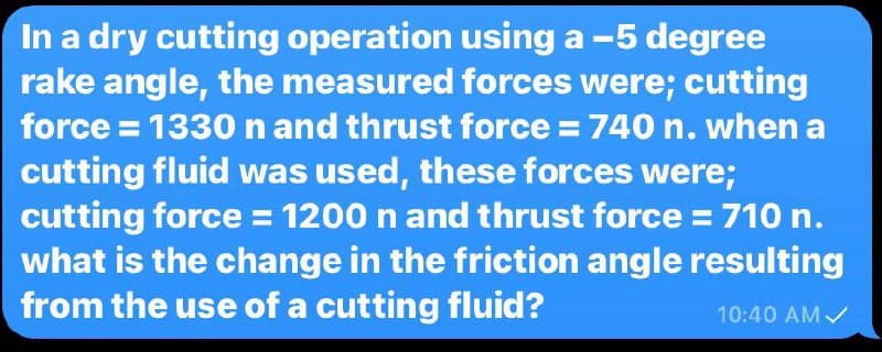 In a dry cutting operation using a -5 degree
rake angle, the measured forces were; cutting
force = 1330 n and thrust force = 740 n. when a
cutting fluid was used, these forces were;
cutting force = 1200 n and thrust force = 710 n.
what is the change in the friction angle resulting
from the use of a cutting fluid?
10:40 AMV
