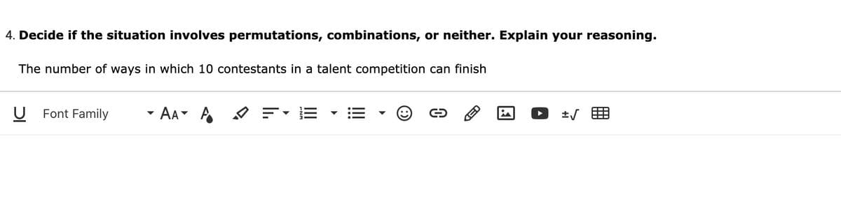 4. Decide if the situation involves permutations, combinations, or neither. Explain your reasoning.
The number of ways in which 10 contestants in a talent competition can finish
Font Family
- Aa- A
