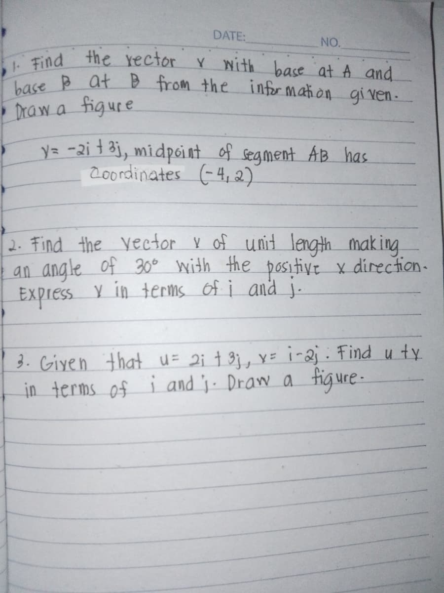 1. Find
DATE:
NO.
the rector y with base at A and
base at B from the information given.
Draw a figure
y= -2i t3j, midpoint of segment AB has
Coordinates (-4,2)
2. Find the vector & of unit length making.
an angle of 30° with the positive x direction.
Express Y in terms of i and j.
3. Given that u = 2; + 3j, x = i-2;. Find uty
in terms of i and ;. Draw a figure.