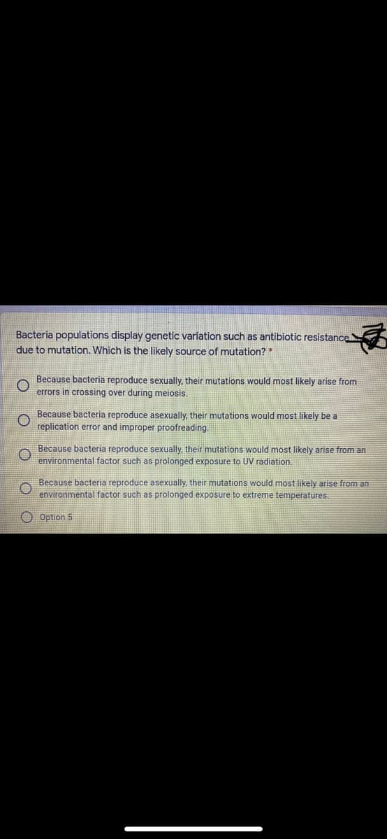 Bacteria populations display genetic variation such as antibiotic resistance
due to mutation. Which is the likely source of mutation?*
Because bacteria reproduce sexually, their mutations would most likely arise from
errors in crossing over during meiosis.
Because bacteria reproduce asexually, their mutations would most likely be a
replication error and improper proofreading.
Because bacteria reproduce sexually, their mutations would most likely arise from an
environmental factor such as prolonged exposure to UV radiation.
Because bacteria reproduce asexually, their mutations would most likely arise from an
environmental factor such as prolonged exposure to extreme temperatures
Option 5
