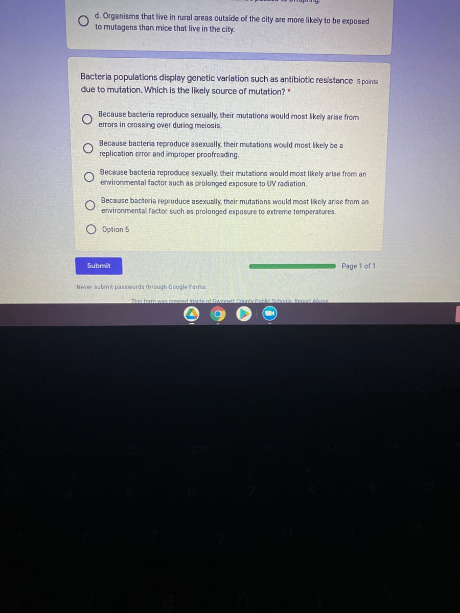 d. Organisms that live in rural areas outside of the city are more likely to be exposed
to mutagens than mice that live in the city.
Bacteria populations display genetic variation such as antibiotic resistance 5 points
due to mutation. Which is the likely source of mutation? *
Because bacteria reproduce sexually, their mutations would most likely arise from
errors in crossing over during meiosis.
Because bacteria reproduce asexually, their mutations would most likely be a
replication error and improper proofreading.
Because bacteria reproduce sexually, their mutations would most likely arise from an
environmental factor such as prolonged exposure to UV radiation.
Because bacteria reproduce asexually, their mutations would most likely arise from an
environmental factor such as prolonged exposure to extreme temperatures.
O Option 5
Submit
Page 1 of 1
Never submit passwords through Google Forms.
This form was created inside of Gwinnett County Public Schools Renort Abuse
