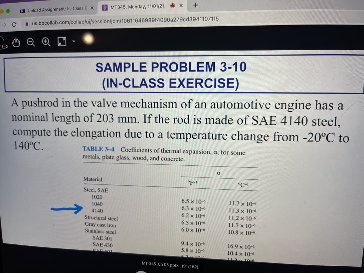 MT345, Monday, 11/01/21, O X
B Upload Assignment: In-Class E X
us.bbcollab.com/collab/ui/session/join/10611646989f4090a279cd39411071f5
SAMPLE PROBLEM 3-10
(IN-CLASS EXERCISE)
A pushrod in the valve mechanism of an automotive engine has a
nominal length of 203 mm. If the rod is made of SAE 4140 steel,
compute the elongation due to a temperature change from -20°C to
140°C.
TABLE 3–4 Coefficients of thermal expansion, a, for some
metals, plate glass, wood, and concrete.
α
Material
°F-1
°C-1
Steel, SAE
1020
6.5 x 10-6
11.7 x 10-6
11.3 x 10-6
1040
6.3 x 10-6
4140
6.2 x 10-6
11.2 x 10-6
Structural steel
Gray cast iron
Stainless steel
6.5 x 10-6
11.7 x 10
6.0 x 10-6
10.8 x 10-6
SAE 301
SAE 430
SAE 501
9.4 × 10-6
5.8 x 10-6
16.9 × 106
10.4 x 10-6
v10-6
MT-345_Ch 03.pptx (91/162)
