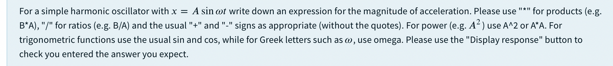 For a simple harmonic oscillator with x =
A sin wt write down an expression for the magnitude of acceleration. Please use
II * II
for products (e.g.
B*A), "/" for ratios (e.g. B/A) and the usual "+" and "-" signs as appropriate (without the quotes). For power (e.g. A) use A^2 or A*A. For
trigonometric functions use the usual sin and cos, while for Greek letters such as w, use omega. Please use the "Display response" button to
check you entered the answer you expect.
