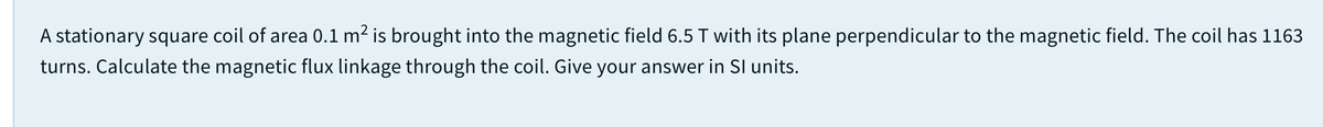 A stationary square coil of area 0.1 m2 is brought into the magnetic field 6.5 T with its plane perpendicular to the magnetic field. The coil has 1163
turns. Calculate the magnetic flux linkage through the coil. Give your answer in SI units.
