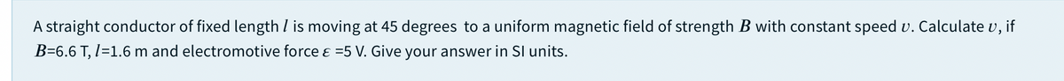 A straight conductor of fixed length I is moving at 45 degrees to a uniform magnetic field of strength B with constant speed v. Calculate v, if
B=6.6 T, I=1.6 m and electromotive force ɛ =5 V. Give your answer in SI units.
