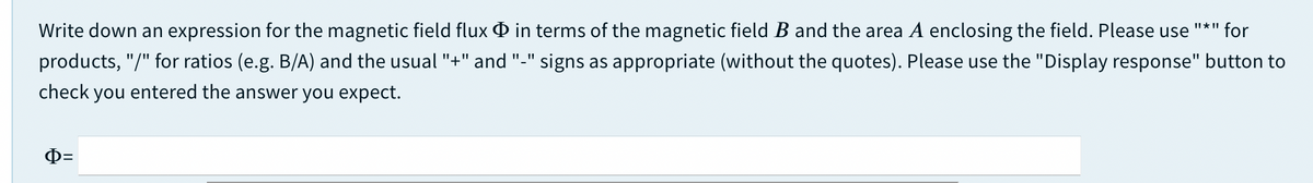 Write down an expression for the magnetic field flux O in terms of the magnetic field B and the area A enclosing the field. Please use
II* II
for
products, "/" for ratios (e.g. B/A) and the usual "+" and "-" signs as appropriate (without the quotes). Please use the "Display response" button to
check you entered the answer you expect.
