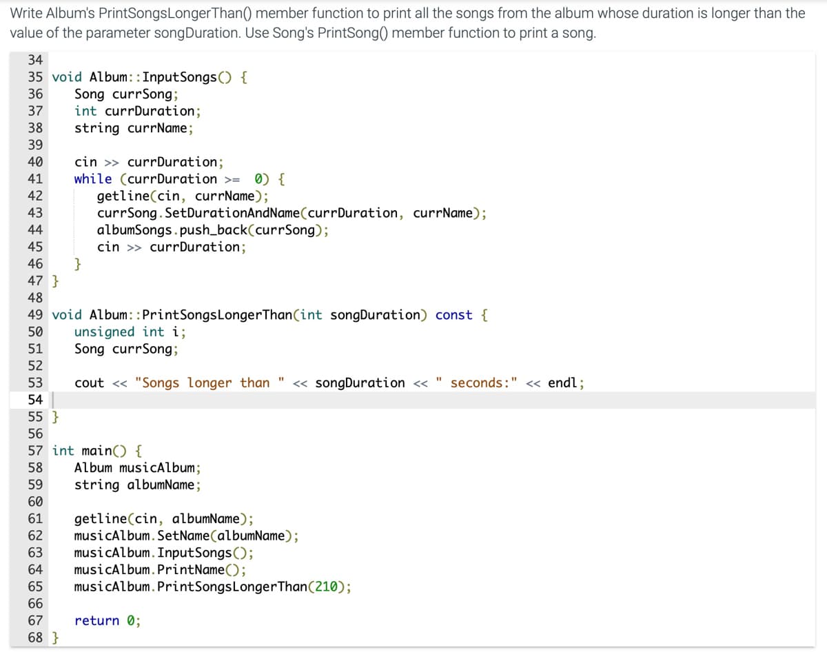 Write Album's PrintSongsLongerThan() member function to print all the songs from the album whose duration is longer than the
value of the parameter songDuration. Use Song's PrintSong() member function to print a song.
34
35 void Album::InputSongs() {
Song currSong;
int currDuration;
string currName;
36
37
38
39
40
cin >> currDuration;
while (currDuration >=
41
0) {
42
getline(cin, currName);
currSong. SetDurationAndName(currDuration, currName);
albumSongs.push_back(currSong);
cin >> currDuration;
}
43
44
45
46
47 }
48
49 void Album::PrintSongsLongerThan(int songDuration) const {
unsigned int i;
Song currSong;
50
51
52
53
cout <« "Songs longer than "
« songDuration <« " seconds:" << endl;
54
55 }
56
57 int main) {
Album musicAlbum;
string albumName ;
58
59
60
61
getline(cin, albumName);
musicAlbum.SetName(albumName);
musicAlbum.InputSongs();
musicAlbum.PrintName();
62
63
64
65
musicAlbum. PrintSongsLongerThan(210);
66
67
return 0;
68 }
