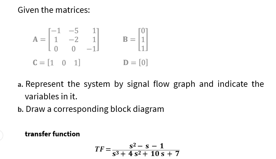 Given the matrices:
A
1
-5
1
1
-2
1
.0 0 -1]
C = [1 0 1]
D = [0]
a. Represent the system by signal flow graph and indicate the
variables in it.
b. Draw a corresponding block diagram
transfer function
B = 1
TF=
s1
s²
s³+ 4 s² + 10 s + 7