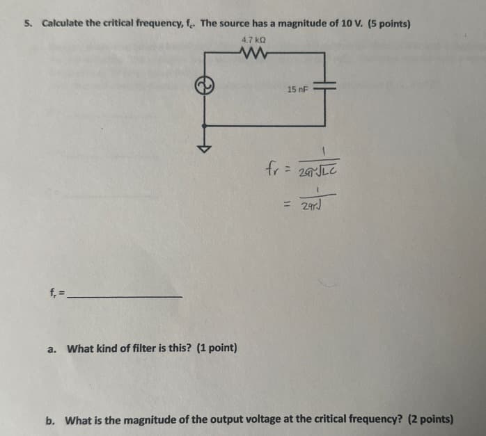 5. Calculate the critical frequency, fe. The source has a magnitude of 10 V. (5 points)
4.7 ΚΩ
www
f=
a. What kind of filter is this? (1 point)
15 nF
fr=2JLC
= 29rJ
b. What is the magnitude of the output voltage at the critical frequency? (2 points)