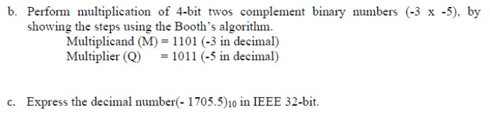 b. Perform multiplication of 4-bit twos complement binary numbers (-3 x -5), by
showing the steps using the Booth's algorithm.
Multiplicand (M) = 1101 (-3 in decimal)
Multiplier (Q) = 1011 (-5 in decimal)
c. Express the decimal number(- 1705.5)10 in IEEE 32-bit.
