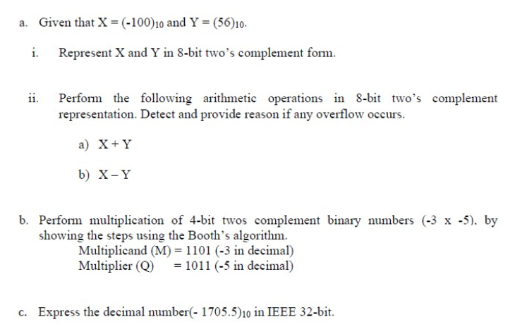 a. Given that X = (-100)10 and Y = (56)10.
i. Represent X and Y in 8-bit two’s complement form.
Perform the following arithmetic operations in 8-bit two's complement
representation. Detect and provide reason if any overflow occurs.
a) X+Y
b) X-Y
b. Perform multiplication of 4-bit twos complement binary numbers (-3 x -5), by
showing the steps using the Booth's algorithm.
Multiplicand (M) = 1101 (-3 in decimal)
= 1011 (-5 in decimal)
Multiplier (Q)
c. Express the decimal number(- 1705.5)10 in IEEE 32-bit.
