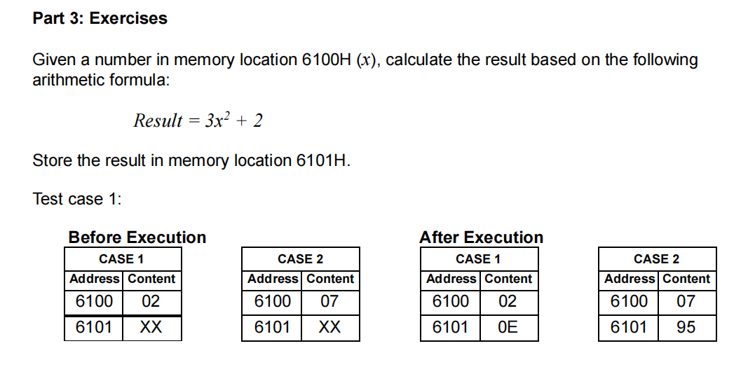 Part 3: Exercises
Given a number in memory location 6100H (x), calculate the result based on the following
arithmetic formula:
Result = 3x² + 2
Store the result in memory location 6101H.
Test case 1:
Before Execution
After Execution
CASE 1
CASE 1
CASE 2
CASE 2
Address Content
Address Content
Address Content
Address Content
6100 02
6100
07
6100
02
6100 07
6101
XX
6101
XX
6101
OE
6101
95