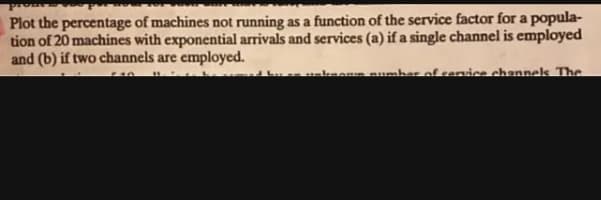 pro
Plot the percentage of machines not running as a function of the service factor for a popula-
tion of 20 machines with exponential arrivals and services (a) if a single channel is employed
and (b) if two channels are employed.
uknemn number of rervice channelk The
