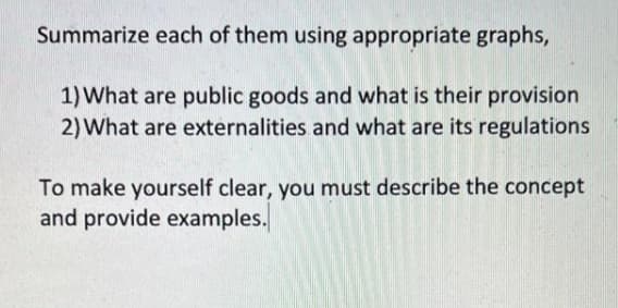 Summarize each of them using appropriate graphs,
1) What are public goods and what is their provision
2) What are externalities and what are its regulations
To make yourself clear, you must describe the concept
and provide examples.
