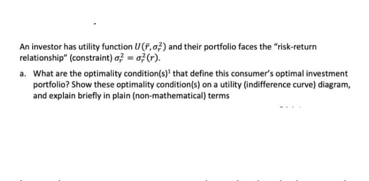 An investor has utility function U (F, o;) and their portfolio faces the "risk-return
relationship" (constraint) o? = o?(r).
a. What are the optimality condition(s)' that define this consumer's optimal investment
portfolio? Show these optimality condition(s) on a utility (indifference curve) diagram,
and explain briefly in plain (non-mathematical) terms
