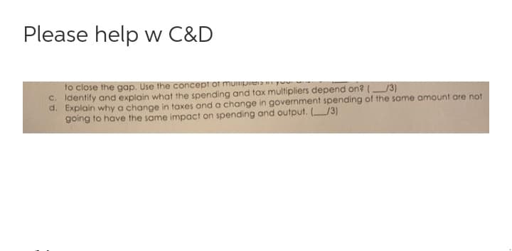 Please help w C&D
to close the gap. Use the concept of muimpera y
C. Identify and explain what the spending and tax multipliers depend on? /3)
d. Explain why a change in taxes and a change in government spending of the same amount are not
going to have the same impact on spending and output. /3)
