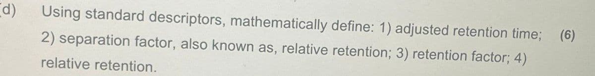 d)
Using standard descriptors, mathematically define: 1) adjusted retention time; (6)
2) separation factor, also known as, relative retention; 3) retention factor; 4)
relative retention.