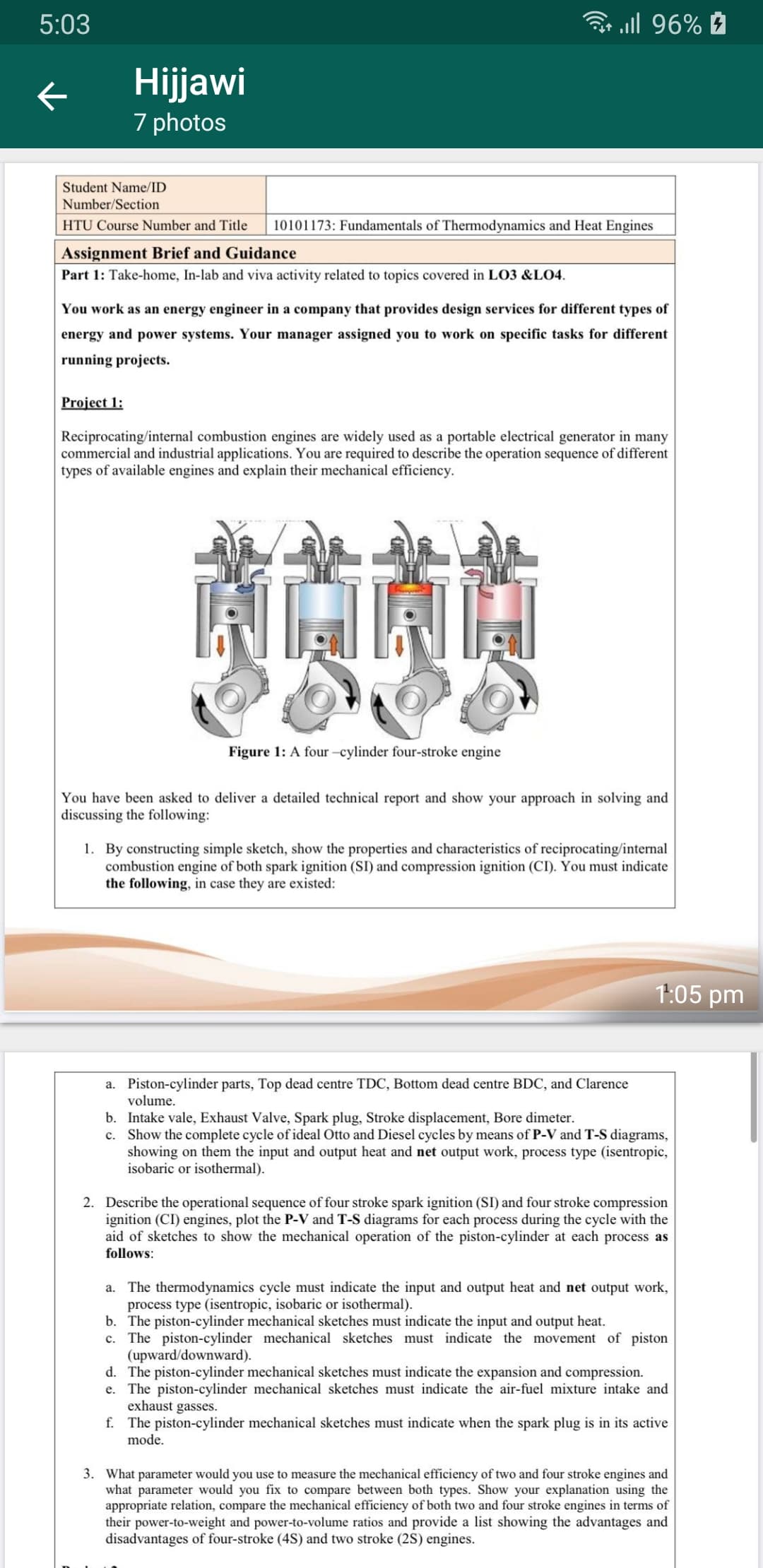 B ll 96% É
5:03
Hijjawi
7 photos
Student Name/ID
Number/Section
10101173: Fundamentals of Thermodynamics and Heat Engines
HTU Course Number and Title
Assignment Brief and Guidance
Part 1: Take-home, In-lab and viva activity related to topics covered in LO3 &LO4.
You work as an energy engineer in a company that provides design services for different types of
energy and power systems. Your manager assigned you to work on specific tasks for different
running projects.
Project 1:
Reciprocating/internal combustion engines are widely used as a portable electrical generator in many
commercial and industrial applications. You are required to describe the operation sequence of different
types of available engines and explain their mechanical efficiency.
Figure 1: A four-cylinder four-stroke engine
You have been asked to deliver a detailed technical report and show your approach in solving and
discussing the following:
1. By constructing simple sketch, show the properties and characteristics of reciprocating/internal
combustion engine of both spark ignition (SI) and compression ignition (CI). You must indicate
the following, in case they are existed:
1:05 pm
Piston-cylinder parts, Top dead centre TDC, Bottom dead centre BDC, and Clarence
volume.
a.
b. Intake vale, Exhaust Valve, Spark plug, Stroke displacement, Bore dimeter.
c. Show the complete cycle of ideal Otto and Diesel cycles by means of P-V and T-S diagrams,
showing on them the input and output heat and net output work, process type (isentropic,
isobaric or isothermal).
2.
Describe the operational sequence of four stroke spark ignition (SI) and four stroke compression
ignition (CI) engines, plot the P-V and T-S diagrams for each process during the cycle with the
aid of sketches to show the mechanical operation of the piston-cylinder at each process as
follows:
a. The thermodynamics cycle must indicate the input and output heat and net output work,
process type (isentropic, isobaric or isothermal).
b. The piston-cylinder mechanical sketches must indicate the input and output heat.
c. The piston-cylinder mechanical sketches must indicate the movement of piston
(upward/downward).
d. The piston-cylinder mechanical sketches must indicate the expansion and compression.
e. The piston-cylinder mechanical sketches must indicate the air-fuel mixture intake and
exhaust gasses.
f. The piston-cylinder mechanical sketches must indicate when the spark plug is in its active
mode.
3.
What parameter would you use to measure the mechanical efficiency of two and four stroke engines and
what parameter would you fix to compare between both types. Show your explanatic
appropriate relation, compare the mechanical efficiency of both two and four stroke engines in terms of
their power-to-weight and power-to-volume ratios and provide a list showing the advantages and
disadvantages of four-stroke (4S) and two stroke (2S) engines.
using the
