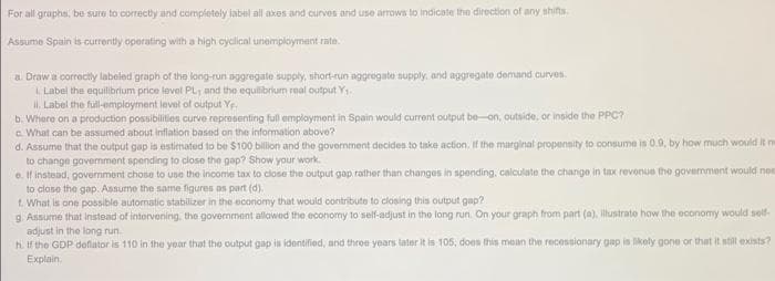 For all graphs, be sure to correctly and completely label all axes and curves and use arrows to indicate the direction of any shifts.
Assume Spain is currently operating with a high cyclical unemployment rate.
a. Draw a correctly labeled graph of the long-run aggregate supply, short-run aggregate supply, and aggregate demand curves.
1. Label the equilibrium price level PL, and the equilibrium real output Y₁.
ii. Label the full-employment level of output Ye
b. Where on a production possibilities curve representing full employment in Spain would current output be-on, outside, or inside the PPC?
c. What can be assumed about inflation based on the information above?
d. Assume that the output gap is estimated to be $100 billion and the government decides to take action. If the marginal propensity to consume is 0.9, by how much would it ne
to change government spending to close the gap? Show your work.
e. If instead, government chose to use the income tax to close the output gap rather than changes in spending, calculate the change in tax revenue the government would nes
to close the gap. Assume the same figures as part (d).
f. What is one possible automatic stabilizer in the economy that would contribute to closing this output gap?
g. Assume that instead of intervening, the government allowed the economy to self-adjust in the long run. On your graph from part (a), illustrate how the economy would self-
adjust in the long run.
h. If the GDP deflator is 110 in the year that the output gap is identified, and three years later it is 105, does this mean the recessionary gap is likely gone or that it still exists?
Explain,
