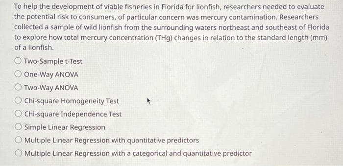 To help the development of viable fisheries in Florida for lionfish, researchers needed to evaluate
the potential risk to consumers, of particular concern was mercury contamination. Researchers
collected a sample of wild lionfish from the surrounding waters northeast and southeast of Florida
to explore how total mercury concentration (THg) changes in relation to the standard length (mm)
of a lionfish.
Two-Sample t-Test
One-Way ANOVA
Two-Way ANOVA
Chi-square Homogeneity Test
O Chi-square Independence Test
Simple Linear Regression
Multiple Linear Regression with quantitative predictors
Multiple Linear Regression with a categorical and quantitative predictor